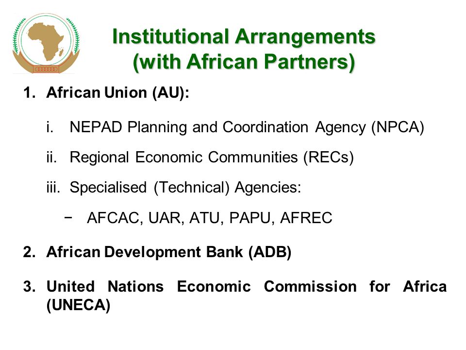 Institutional Arrangements (with African Partners) 1.African Union (AU): i.NEPAD Planning and Coordination Agency (NPCA) ii.Regional Economic Communities (RECs) iii.Specialised (Technical) Agencies: −AFCAC, UAR, ATU, PAPU, AFREC 2.African Development Bank (ADB) 3.United Nations Economic Commission for Africa (UNECA)