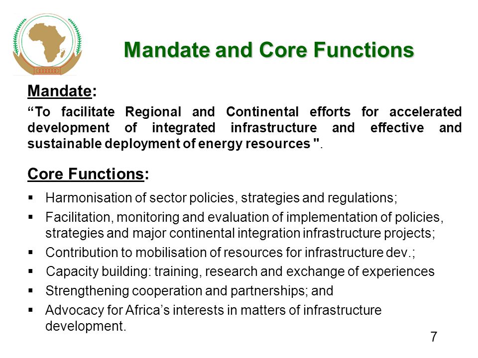 7 Mandate and Core Functions Mandate: To facilitate Regional and Continental efforts for accelerated development of integrated infrastructure and effective and sustainable deployment of energy resources .