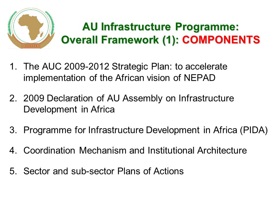 AUInfrastructureProgramme: OverallFramework(1): COMPONENTS AU Infrastructure Programme: Overall Framework (1): COMPONENTS 1.The AUC Strategic Plan: to accelerate implementation of the African vision of NEPAD Declaration of AU Assembly on Infrastructure Development in Africa 3.Programme for Infrastructure Development in Africa (PIDA) 4.Coordination Mechanism and Institutional Architecture 5.Sector and sub-sector Plans of Actions
