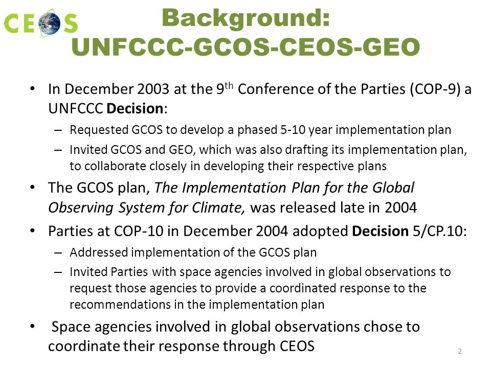 Background: UNFCCC-GCOS-CEOS-GEO In December 2003 at the 9 th Conference of the Parties (COP-9) a UNFCCC Decision: – Requested GCOS to develop a phased 5-10 year implementation plan – Invited GCOS and GEO, which was also drafting its implementation plan, to collaborate closely in developing their respective plans The GCOS plan, The Implementation Plan for the Global Observing System for Climate, was released late in 2004 Parties at COP-10 in December 2004 adopted Decision 5/CP.10: – Addressed implementation of the GCOS plan – Invited Parties with space agencies involved in global observations to request those agencies to provide a coordinated response to the recommendations in the implementation plan Space agencies involved in global observations chose to coordinate their response through CEOS 2