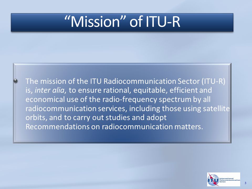 The mission of the ITU Radiocommunication Sector (ITU-R) is, inter alia, to ensure rational, equitable, efficient and economical use of the radio-frequency spectrum by all radiocommunication services, including those using satellite orbits, and to carry out studies and adopt Recommendations on radiocommunication matters.