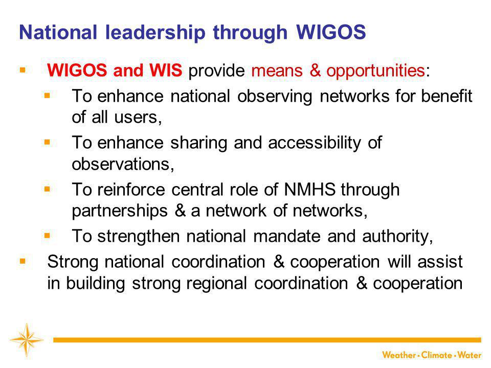 National leadership through WIGOS  WIGOS and WIS provide means & opportunities:  To enhance national observing networks for benefit of all users,  To enhance sharing and accessibility of observations,  To reinforce central role of NMHS through partnerships & a network of networks,  To strengthen national mandate and authority,  Strong national coordination & cooperation will assist in building strong regional coordination & cooperation