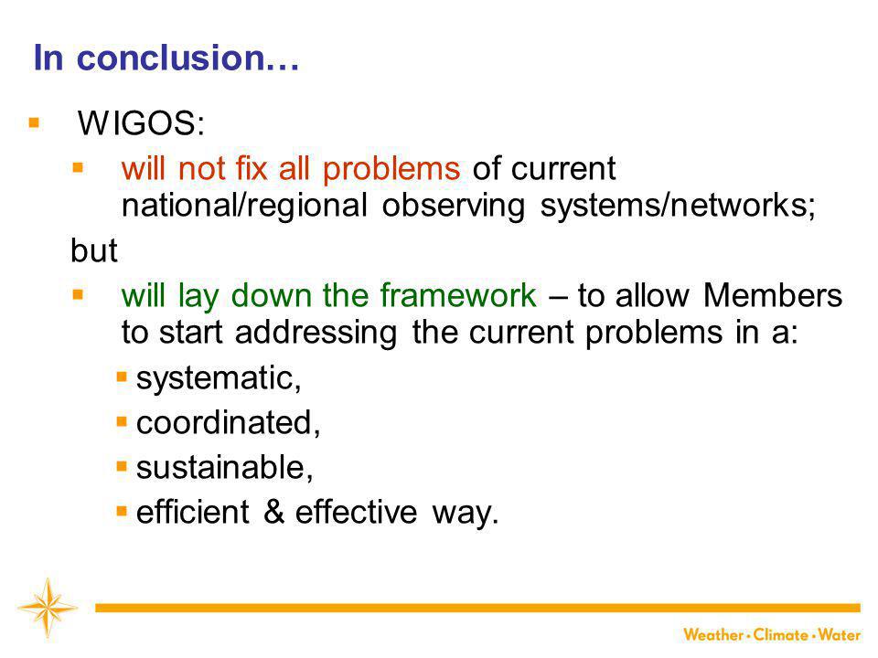 In conclusion…  WIGOS:  will not fix all problems of current national/regional observing systems/networks; but  will lay down the framework – to allow Members to start addressing the current problems in a:  systematic,  coordinated,  sustainable,  efficient & effective way.