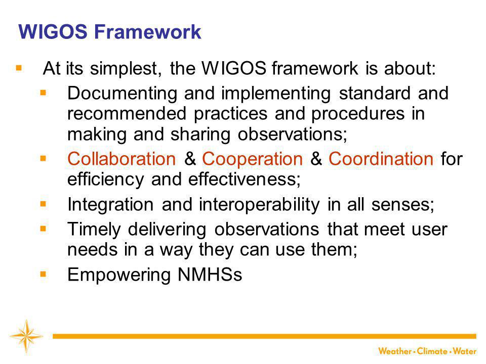 WIGOS Framework  At its simplest, the WIGOS framework is about:  Documenting and implementing standard and recommended practices and procedures in making and sharing observations;  Collaboration & Cooperation & Coordination for efficiency and effectiveness;  Integration and interoperability in all senses;  Timely delivering observations that meet user needs in a way they can use them;  Empowering NMHSs
