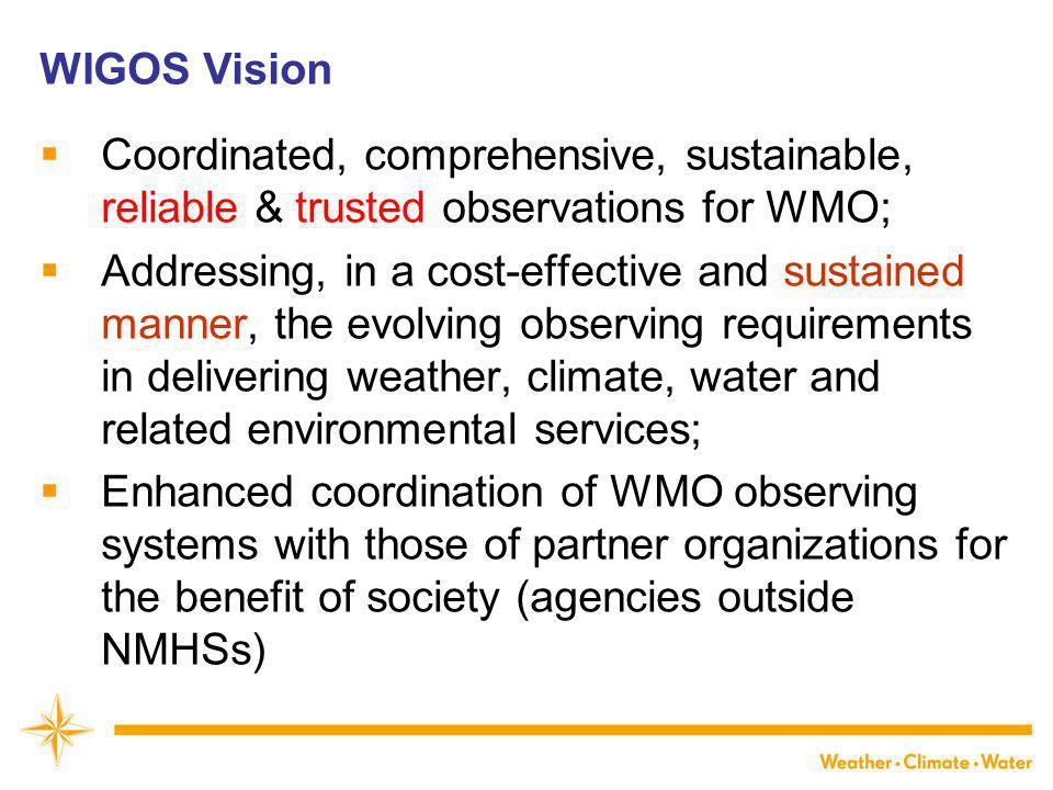WIGOS Vision  Coordinated, comprehensive, sustainable, reliable & trusted observations for WMO;  Addressing, in a cost-effective and sustained manner, the evolving observing requirements in delivering weather, climate, water and related environmental services;  Enhanced coordination of WMO observing systems with those of partner organizations for the benefit of society (agencies outside NMHSs)