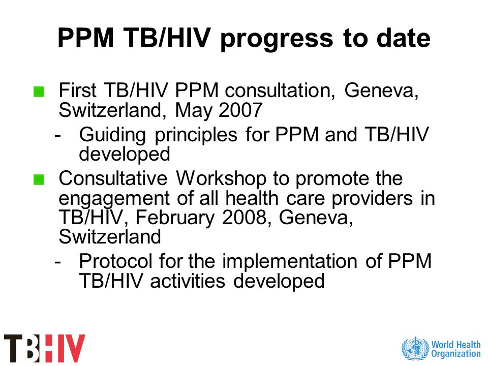 PPM TB/HIV progress to date First TB/HIV PPM consultation, Geneva, Switzerland, May Guiding principles for PPM and TB/HIV developed Consultative Workshop to promote the engagement of all health care providers in TB/HIV, February 2008, Geneva, Switzerland -Protocol for the implementation of PPM TB/HIV activities developed
