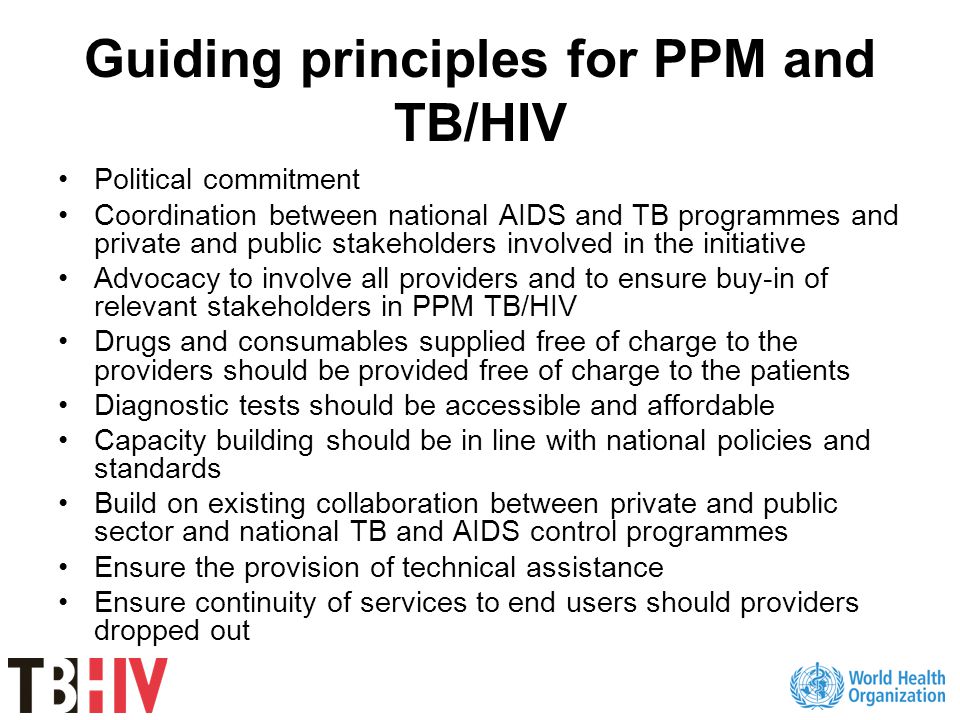 Guiding principles for PPM and TB/HIV Political commitment Coordination between national AIDS and TB programmes and private and public stakeholders involved in the initiative Advocacy to involve all providers and to ensure buy-in of relevant stakeholders in PPM TB/HIV Drugs and consumables supplied free of charge to the providers should be provided free of charge to the patients Diagnostic tests should be accessible and affordable Capacity building should be in line with national policies and standards Build on existing collaboration between private and public sector and national TB and AIDS control programmes Ensure the provision of technical assistance Ensure continuity of services to end users should providers dropped out