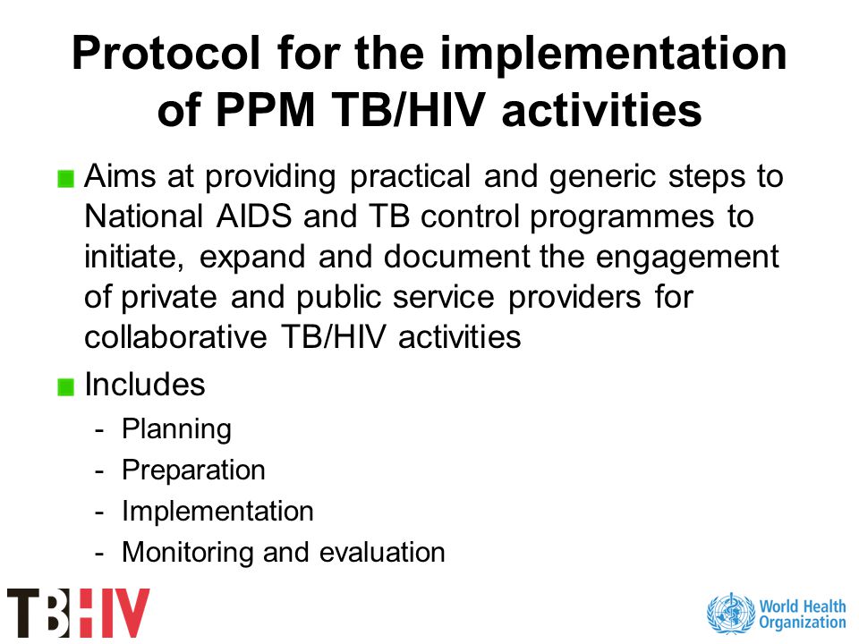 Protocol for the implementation of PPM TB/HIV activities Aims at providing practical and generic steps to National AIDS and TB control programmes to initiate, expand and document the engagement of private and public service providers for collaborative TB/HIV activities Includes -Planning -Preparation -Implementation -Monitoring and evaluation