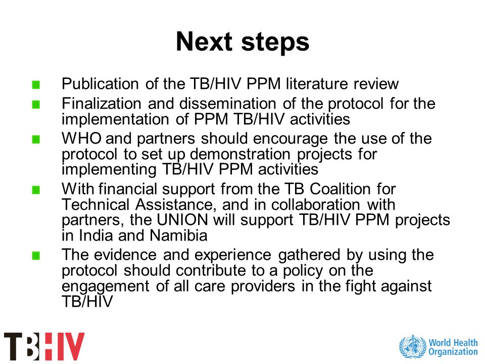 Next steps Publication of the TB/HIV PPM literature review Finalization and dissemination of the protocol for the implementation of PPM TB/HIV activities WHO and partners should encourage the use of the protocol to set up demonstration projects for implementing TB/HIV PPM activities With financial support from the TB Coalition for Technical Assistance, and in collaboration with partners, the UNION will support TB/HIV PPM projects in India and Namibia The evidence and experience gathered by using the protocol should contribute to a policy on the engagement of all care providers in the fight against TB/HIV