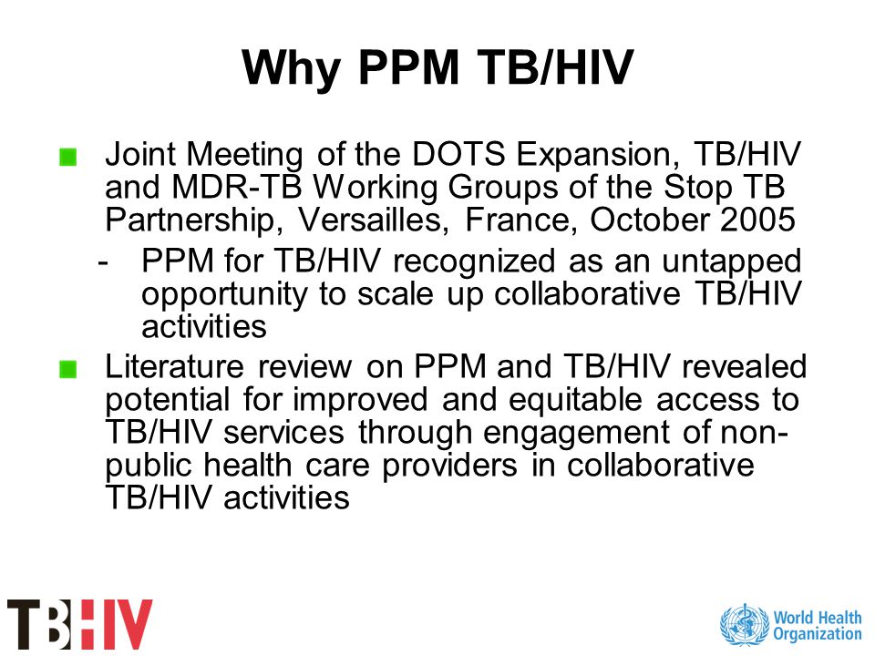 Why PPM TB/HIV Joint Meeting of the DOTS Expansion, TB/HIV and MDR-TB Working Groups of the Stop TB Partnership, Versailles, France, October PPM for TB/HIV recognized as an untapped opportunity to scale up collaborative TB/HIV activities Literature review on PPM and TB/HIV revealed potential for improved and equitable access to TB/HIV services through engagement of non- public health care providers in collaborative TB/HIV activities