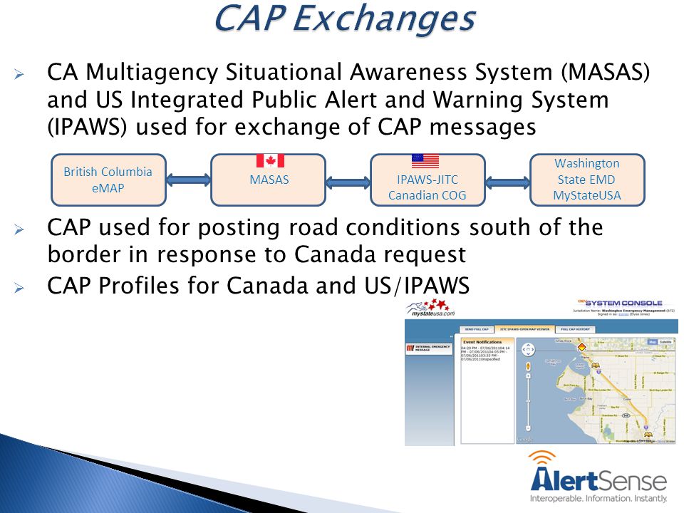  CA Multiagency Situational Awareness System (MASAS) and US Integrated Public Alert and Warning System (IPAWS) used for exchange of CAP messages  CAP used for posting road conditions south of the border in response to Canada request  CAP Profiles for Canada and US/IPAWS MASASIPAWS-JITC Canadian COG Washington State EMD MyStateUSA British Columbia eMAP