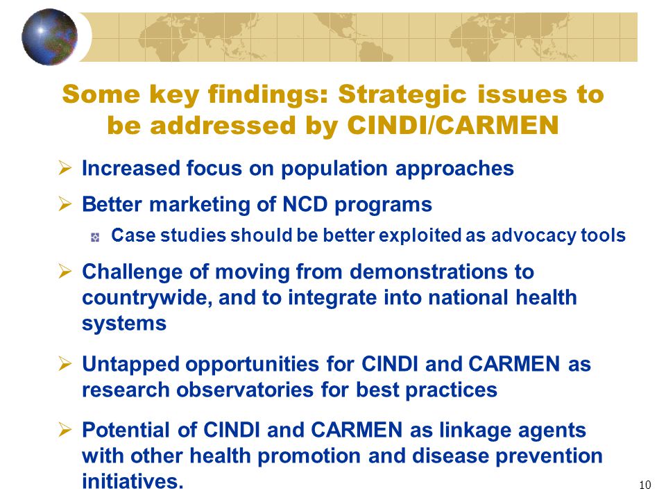10 Some key findings: Strategic issues to be addressed by CINDI/CARMEN  Increased focus on population approaches  Better marketing of NCD programs Case studies should be better exploited as advocacy tools  Challenge of moving from demonstrations to countrywide, and to integrate into national health systems  Untapped opportunities for CINDI and CARMEN as research observatories for best practices  Potential of CINDI and CARMEN as linkage agents with other health promotion and disease prevention initiatives.