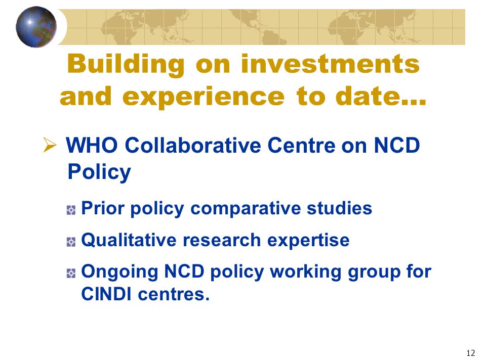 12 Building on investments and experience to date…  WHO Collaborative Centre on NCD Policy Prior policy comparative studies Qualitative research expertise Ongoing NCD policy working group for CINDI centres.