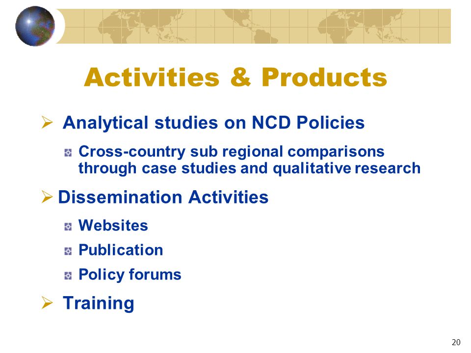 20 Activities & Products  Analytical studies on NCD Policies Cross-country sub regional comparisons through case studies and qualitative research  Dissemination Activities Websites Publication Policy forums  Training