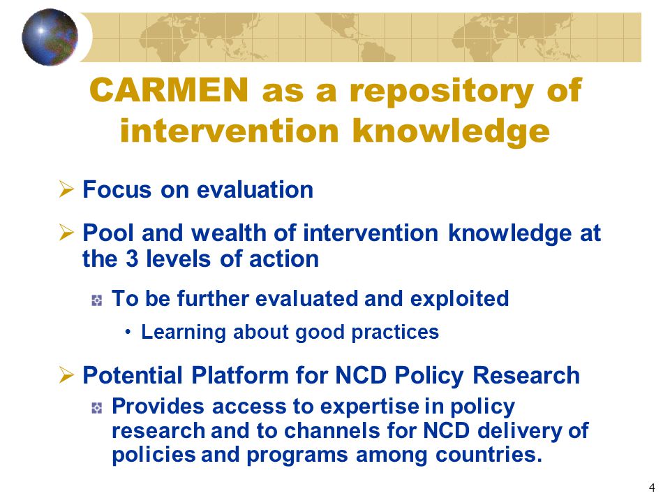 4 CARMEN as a repository of intervention knowledge  Focus on evaluation  Pool and wealth of intervention knowledge at the 3 levels of action To be further evaluated and exploited Learning about good practices  Potential Platform for NCD Policy Research Provides access to expertise in policy research and to channels for NCD delivery of policies and programs among countries.