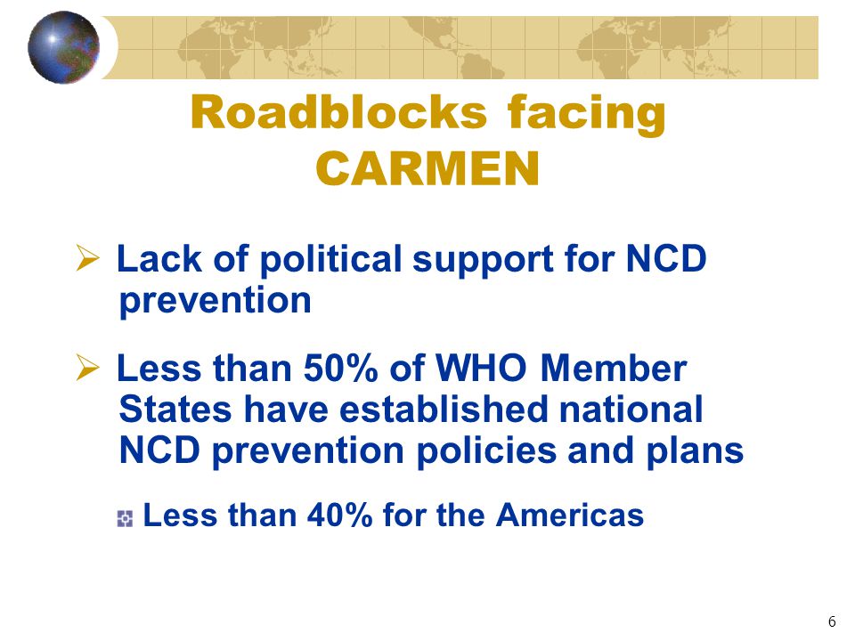 6 Roadblocks facing CARMEN  Lack of political support for NCD prevention  Less than 50% of WHO Member States have established national NCD prevention policies and plans Less than 40% for the Americas