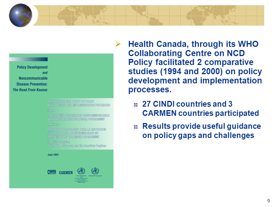 9  Health Canada, through its WHO Collaborating Centre on NCD Policy facilitated 2 comparative studies (1994 and 2000) on policy development and implementation processes.