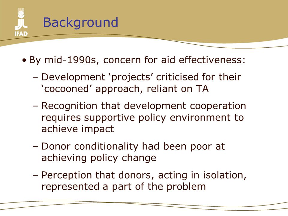 By mid-1990s, concern for aid effectiveness: –Development ‘projects’ criticised for their ‘cocooned’ approach, reliant on TA –Recognition that development cooperation requires supportive policy environment to achieve impact –Donor conditionality had been poor at achieving policy change –Perception that donors, acting in isolation, represented a part of the problem Background