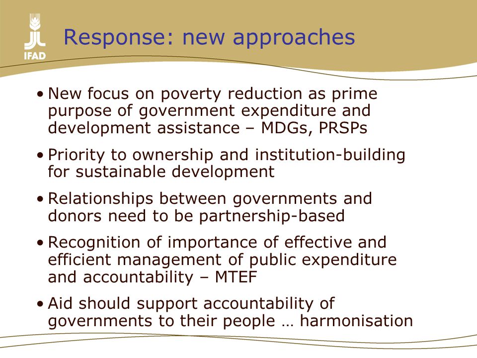 Response: new approaches New focus on poverty reduction as prime purpose of government expenditure and development assistance – MDGs, PRSPs Priority to ownership and institution-building for sustainable development Relationships between governments and donors need to be partnership-based Recognition of importance of effective and efficient management of public expenditure and accountability – MTEF Aid should support accountability of governments to their people … harmonisation