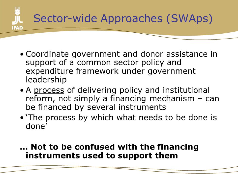 Sector-wide Approaches (SWAps) Coordinate government and donor assistance in support of a common sector policy and expenditure framework under government leadership A process of delivering policy and institutional reform, not simply a financing mechanism – can be financed by several instruments ‘The process by which what needs to be done is done’ … Not to be confused with the financing instruments used to support them