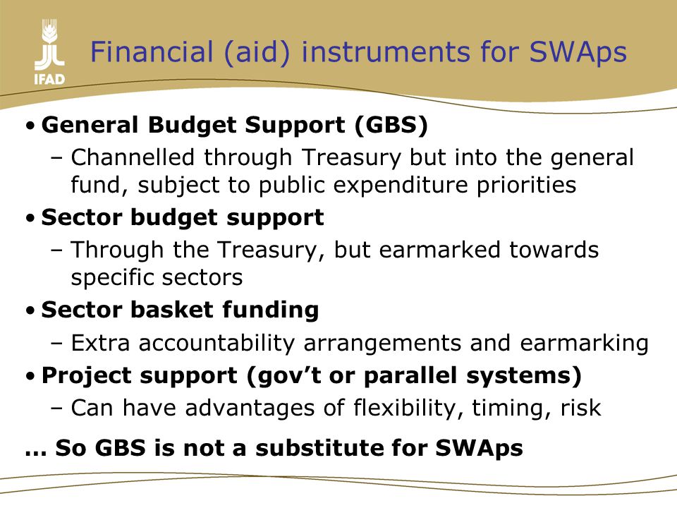 Financial (aid) instruments for SWAps General Budget Support (GBS) –Channelled through Treasury but into the general fund, subject to public expenditure priorities Sector budget support –Through the Treasury, but earmarked towards specific sectors Sector basket funding –Extra accountability arrangements and earmarking Project support (gov’t or parallel systems) –Can have advantages of flexibility, timing, risk … So GBS is not a substitute for SWAps