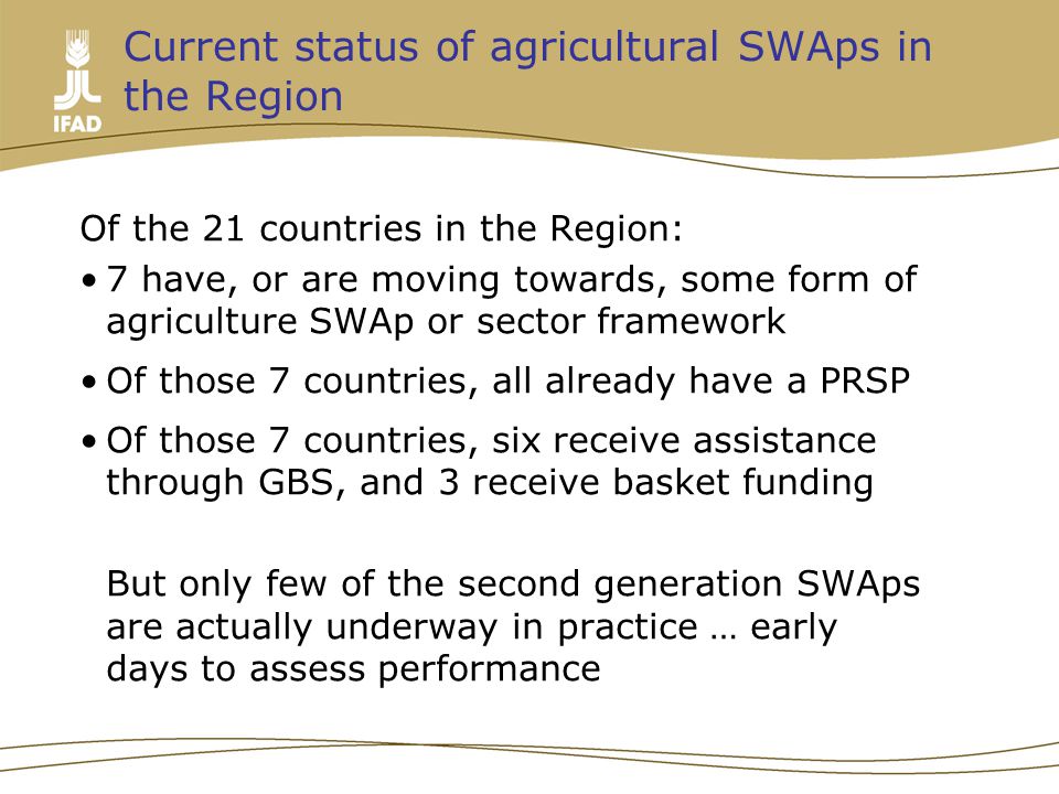 Current status of agricultural SWAps in the Region Of the 21 countries in the Region: 7 have, or are moving towards, some form of agriculture SWAp or sector framework Of those 7 countries, all already have a PRSP Of those 7 countries, six receive assistance through GBS, and 3 receive basket funding But only few of the second generation SWAps are actually underway in practice … early days to assess performance