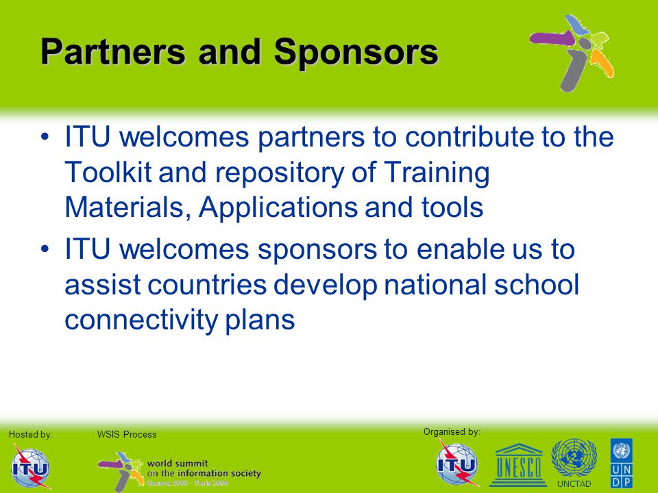 Organised by: Hosted by:WSIS Process UNCTAD Partners and Sponsors ITU welcomes partners to contribute to the Toolkit and repository of Training Materials, Applications and tools ITU welcomes sponsors to enable us to assist countries develop national school connectivity plans