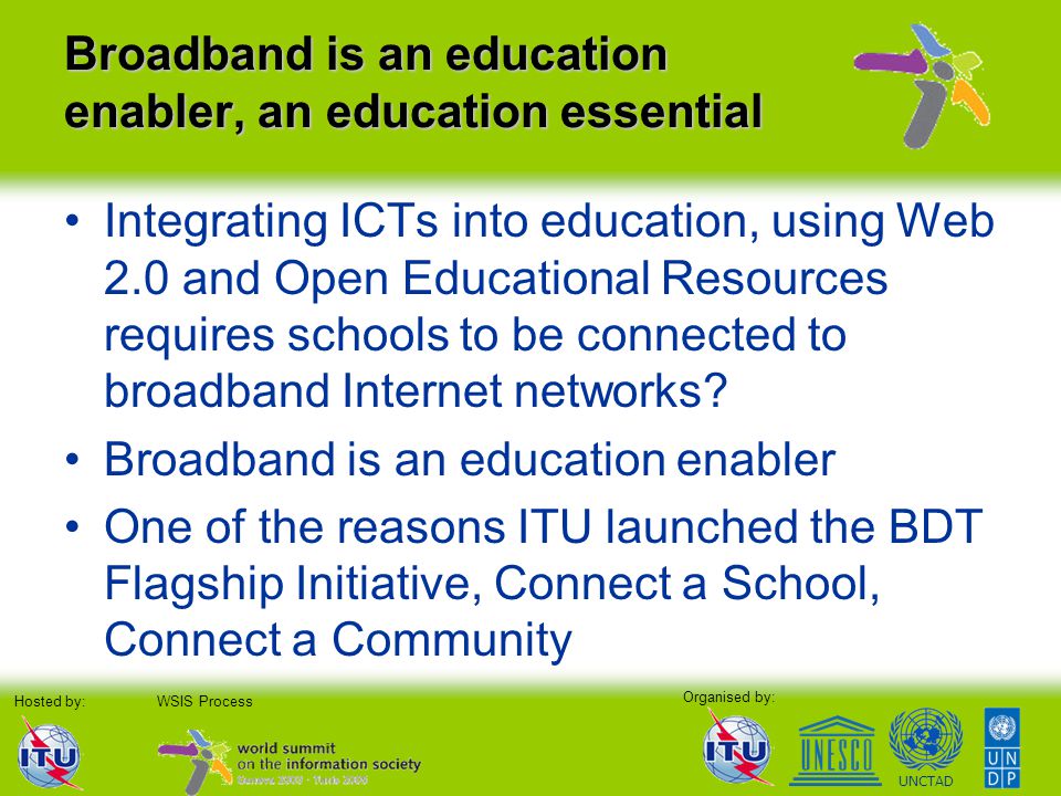 Organised by: Hosted by:WSIS Process UNCTAD Broadband is an education enabler, an education essential Integrating ICTs into education, using Web 2.0 and Open Educational Resources requires schools to be connected to broadband Internet networks.