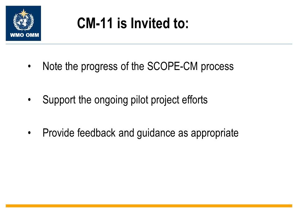 WMO OMM CM-11 is Invited to: Note the progress of the SCOPE-CM process Support the ongoing pilot project efforts Provide feedback and guidance as appropriate