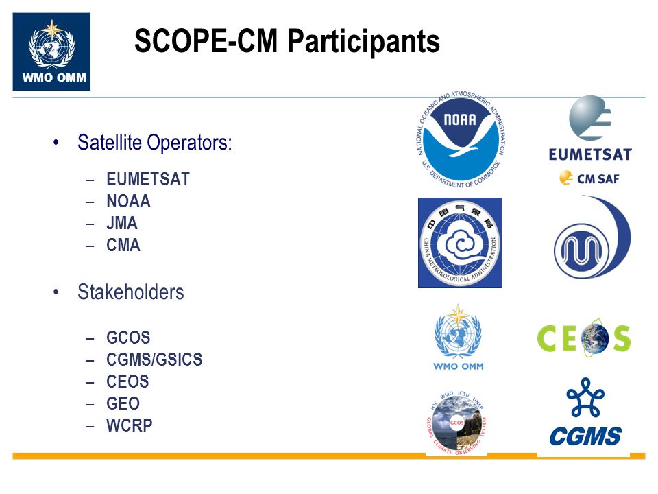 WMO OMM SCOPE-CM Participants Satellite Operators: – EUMETSAT – NOAA – JMA – CMA Stakeholders – GCOS – CGMS/GSICS – CEOS – GEO – WCRP