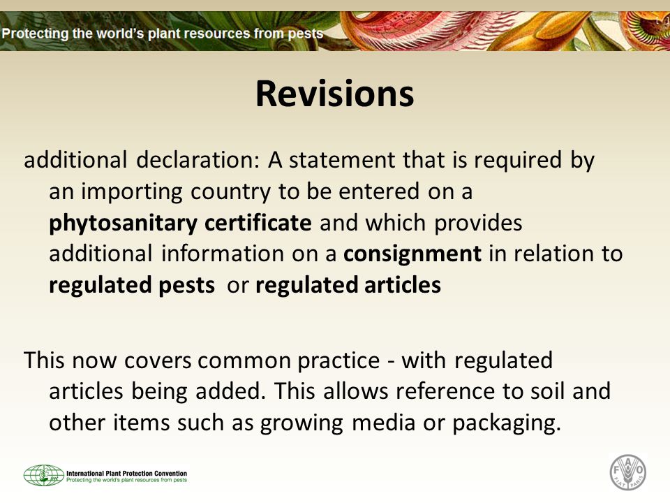 Revisions additional declaration: A statement that is required by an importing country to be entered on a phytosanitary certificate and which provides additional information on a consignment in relation to regulated pests or regulated articles This now covers common practice - with regulated articles being added.
