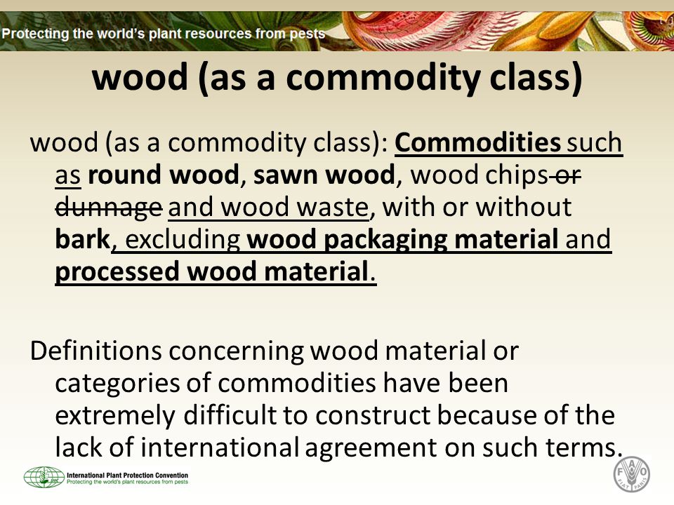 wood (as a commodity class) wood (as a commodity class): Commodities such as round wood, sawn wood, wood chips or dunnage and wood waste, with or without bark, excluding wood packaging material and processed wood material.