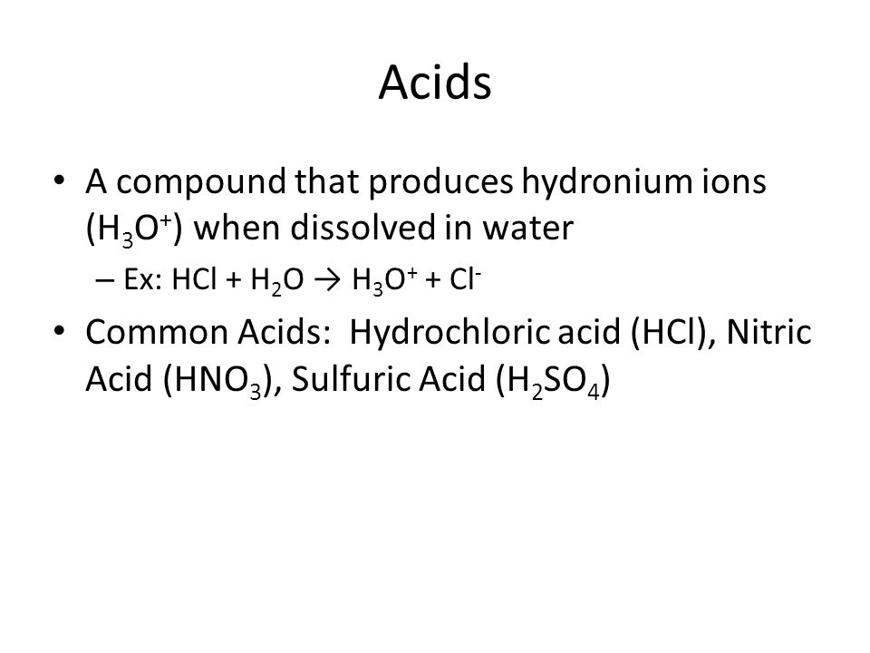 Acids A compound that produces hydronium ions (H 3 O + ) when dissolved in water – Ex: HCl + H 2 O → H 3 O + + Cl - Common Acids: Hydrochloric acid (HCl), Nitric Acid (HNO 3 ), Sulfuric Acid (H 2 SO 4 )