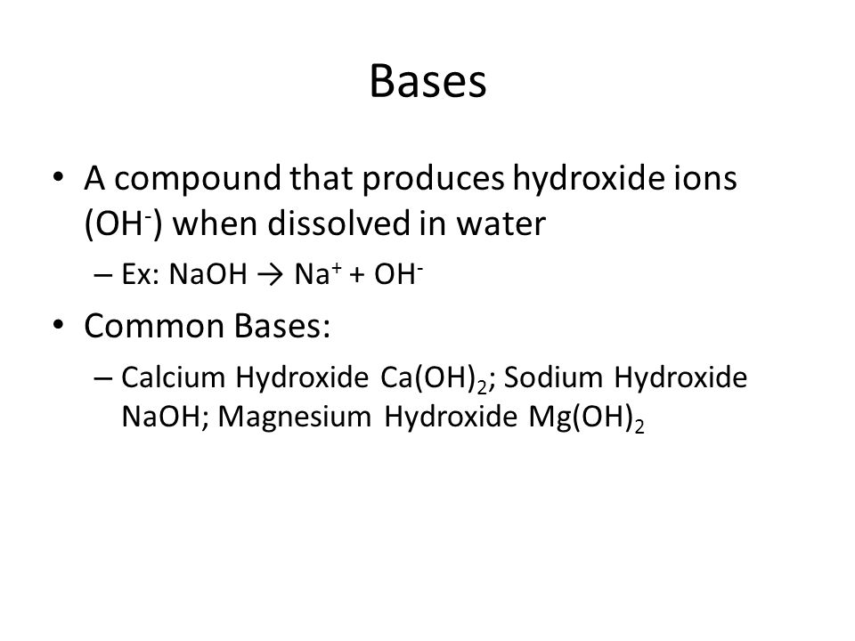 Bases A compound that produces hydroxide ions (OH - ) when dissolved in water – Ex: NaOH → Na + + OH - Common Bases: – Calcium Hydroxide Ca(OH) 2 ; Sodium Hydroxide NaOH; Magnesium Hydroxide Mg(OH) 2