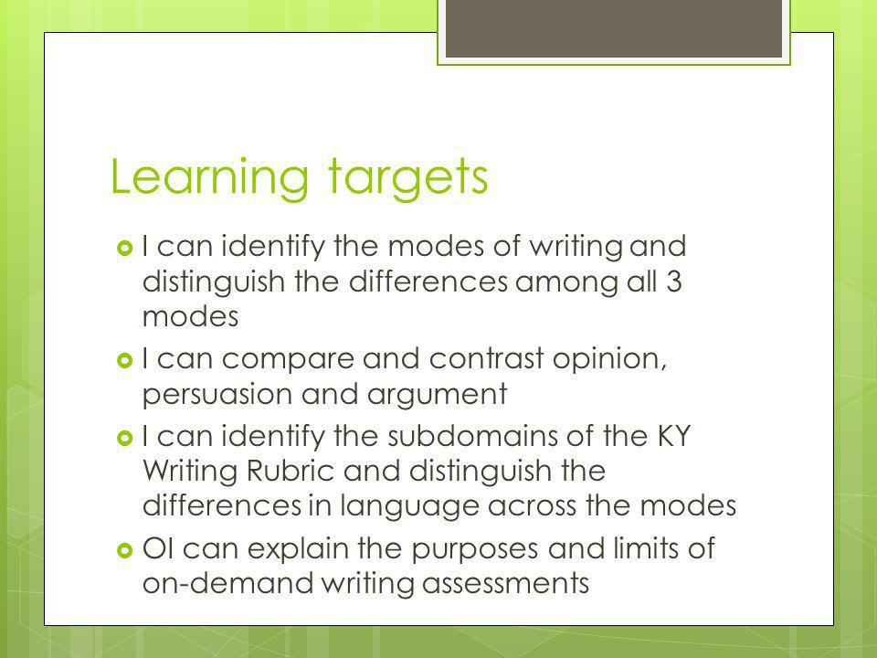 Learning targets  I can identify the modes of writing and distinguish the differences among all 3 modes  I can compare and contrast opinion, persuasion and argument  I can identify the subdomains of the KY Writing Rubric and distinguish the differences in language across the modes  OI can explain the purposes and limits of on-demand writing assessments