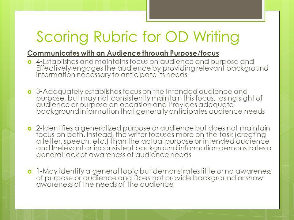 Scoring Rubric for OD Writing Communicates with an Audience through Purpose/focus  4-Establishes and maintains focus on audience and purpose and Effectively engages the audience by providing relevant background information necessary to anticipate its needs  3-Adequately establishes focus on the intended audience and purpose, but may not consistently maintain this focus, losing sight of audience or purpose on occasion and Provides adequate background information that generally anticipates audience needs  2-Identifies a generalized purpose or audience but does not maintain focus on both.