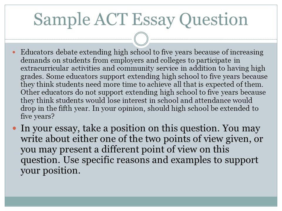Sample ACT Essay Question Educators debate extending high school to five years because of increasing demands on students from employers and colleges to participate in extracurricular activities and community service in addition to having high grades.