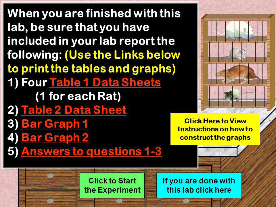 1) Four Table 1 Data Sheets Table 1 Data SheetsTable 1 Data Sheets (1 for each Rat) 2) Table 2 Data Sheet Table 2 Data SheetTable 2 Data Sheet 3) Bar Graph 1 Bar Graph 1Bar Graph 1 4) Bar Graph 2 Bar Graph 2Bar Graph 2 5) Questions O 2 Consumption 1-3 Questions O 2 Consumption 1-3Questions O 2 Consumption 1-3 Click to go to Next Slide Click Here to View Instructions on how to construct the graphs If you are done with this lab click here This lab will require that you collect data using provided data sheets and analyze the data by producing bar graphs.