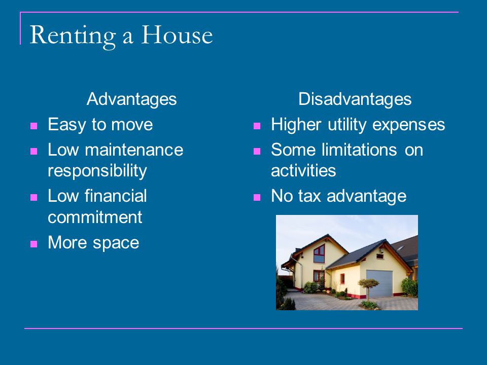 Renting a House Advantages Easy to move Low maintenance responsibility Low financial commitment More space Disadvantages Higher utility expenses Some limitations on activities No tax advantage