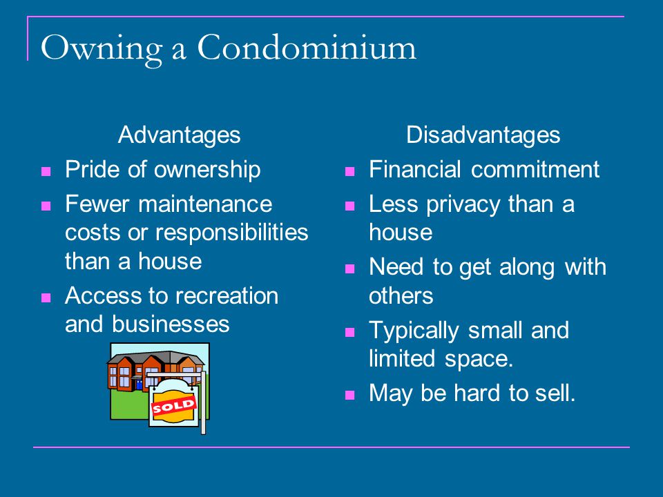 Owning a Condominium Advantages Pride of ownership Fewer maintenance costs or responsibilities than a house Access to recreation and businesses Disadvantages Financial commitment Less privacy than a house Need to get along with others Typically small and limited space.