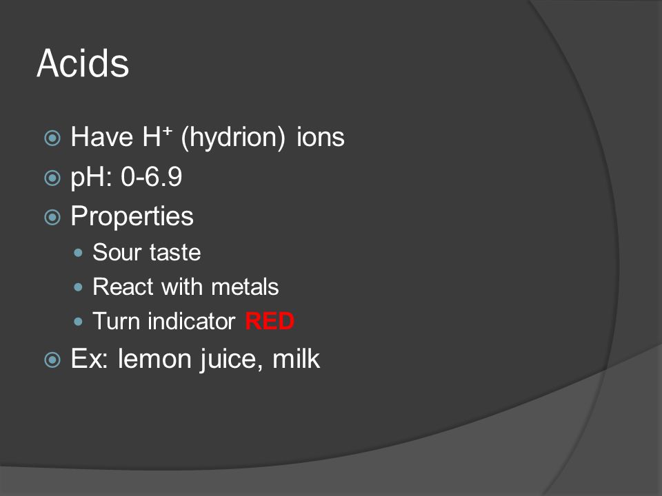 Acids  Have H + (hydrion) ions  pH:  Properties Sour taste React with metals Turn indicator RED  Ex: lemon juice, milk