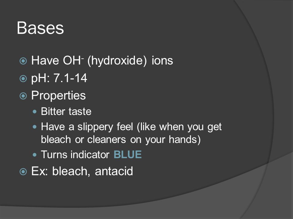 Bases  Have OH - (hydroxide) ions  pH:  Properties Bitter taste Have a slippery feel (like when you get bleach or cleaners on your hands) Turns indicator BLUE  Ex: bleach, antacid