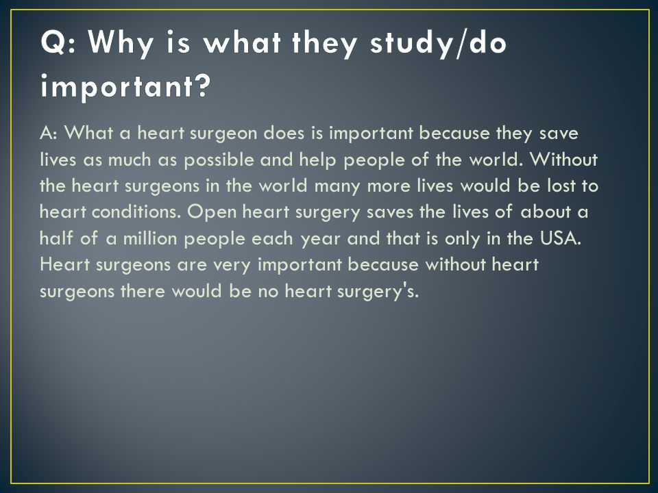 A: What a heart surgeon does is important because they save lives as much as possible and help people of the world.