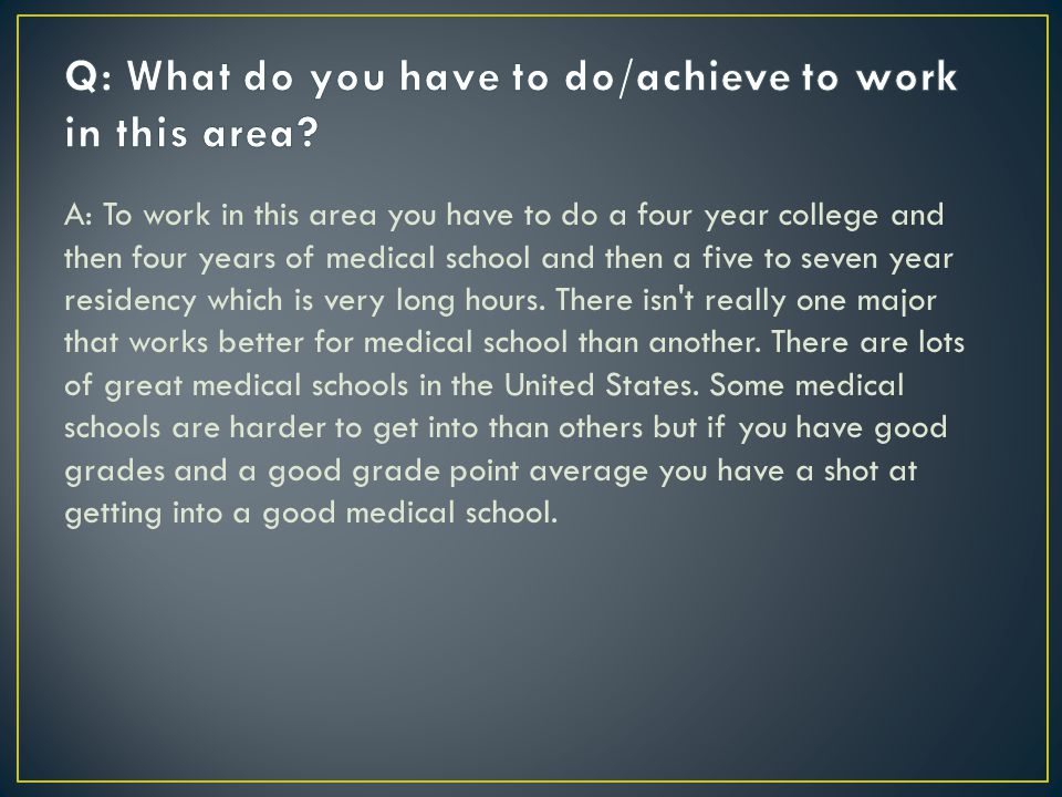 A: To work in this area you have to do a four year college and then four years of medical school and then a five to seven year residency which is very long hours.