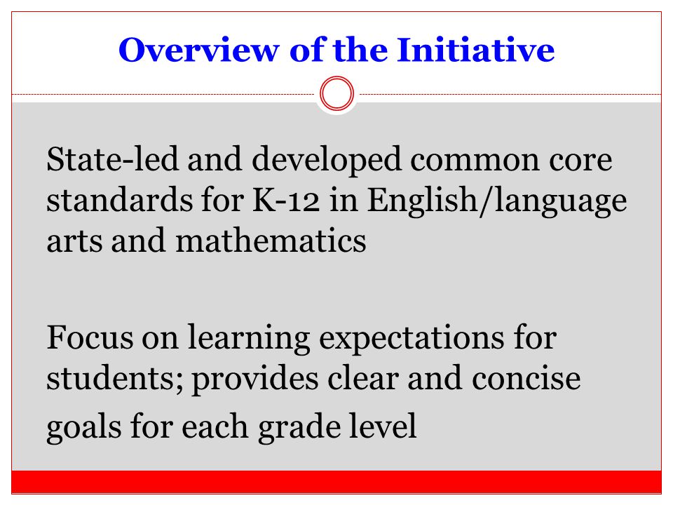 Overview of the Initiative State-led and developed common core standards for K-12 in English/language arts and mathematics Focus on learning expectations for students; provides clear and concise goals for each grade level