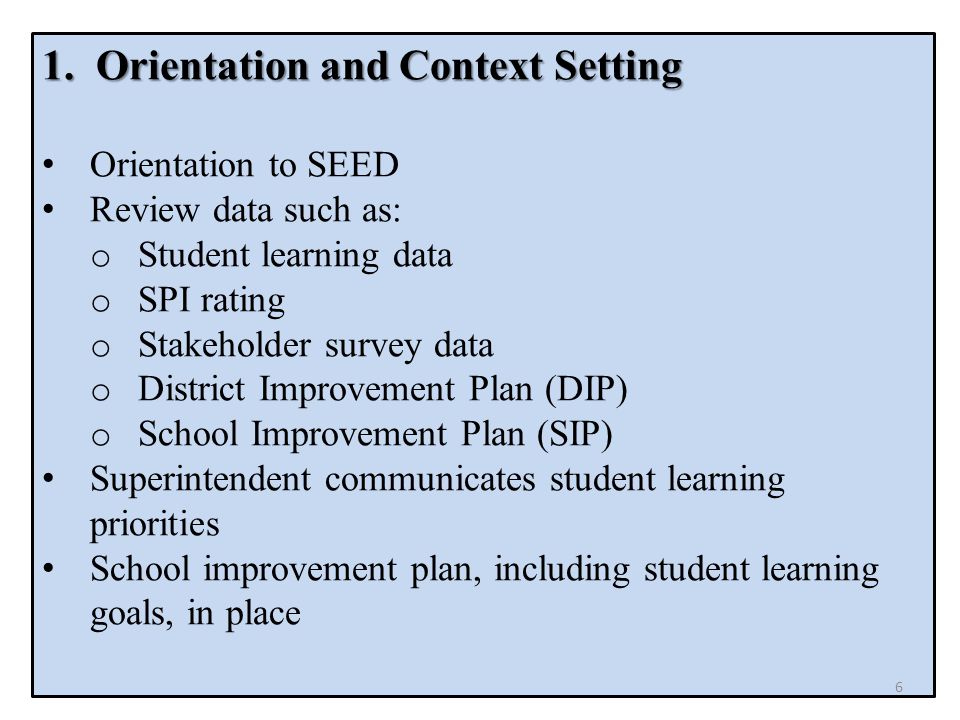 1.Orientation and Context Setting Orientation to SEED Review data such as: o Student learning data o SPI rating o Stakeholder survey data o District Improvement Plan (DIP) o School Improvement Plan (SIP) Superintendent communicates student learning priorities School improvement plan, including student learning goals, in place 6