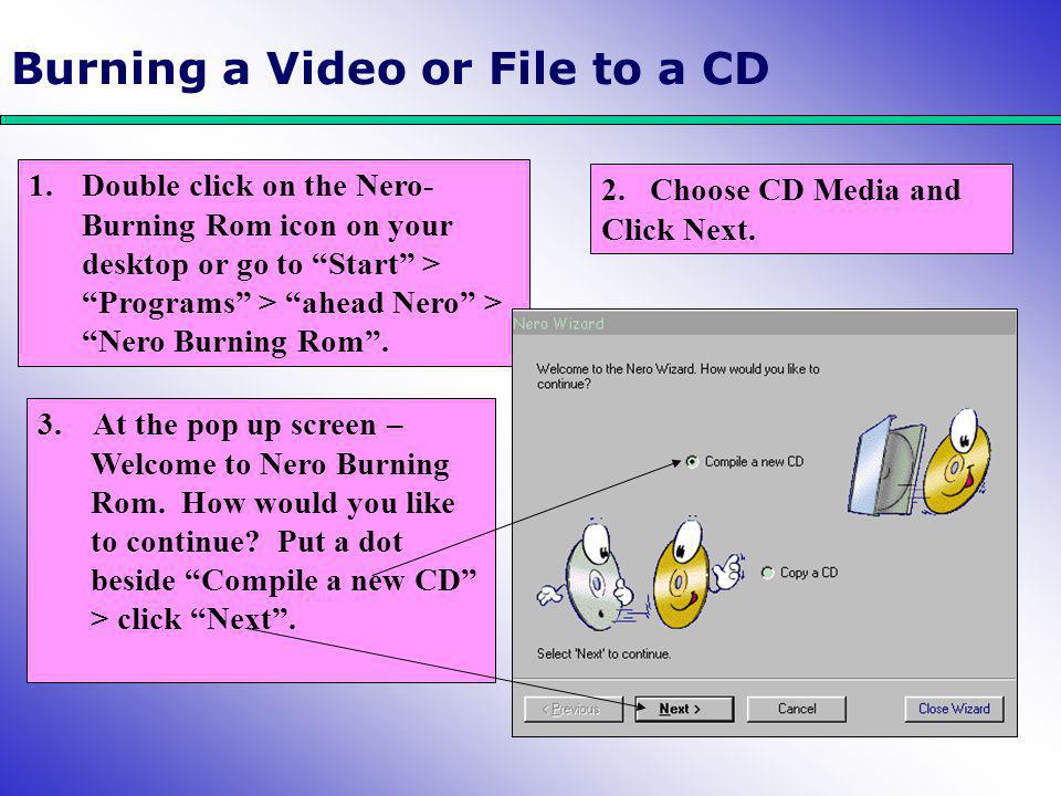 Burning a Video or File to a CD 1.Double click on the Nero- Burning Rom icon on your desktop or go to Start > Programs > ahead Nero > Nero Burning Rom .