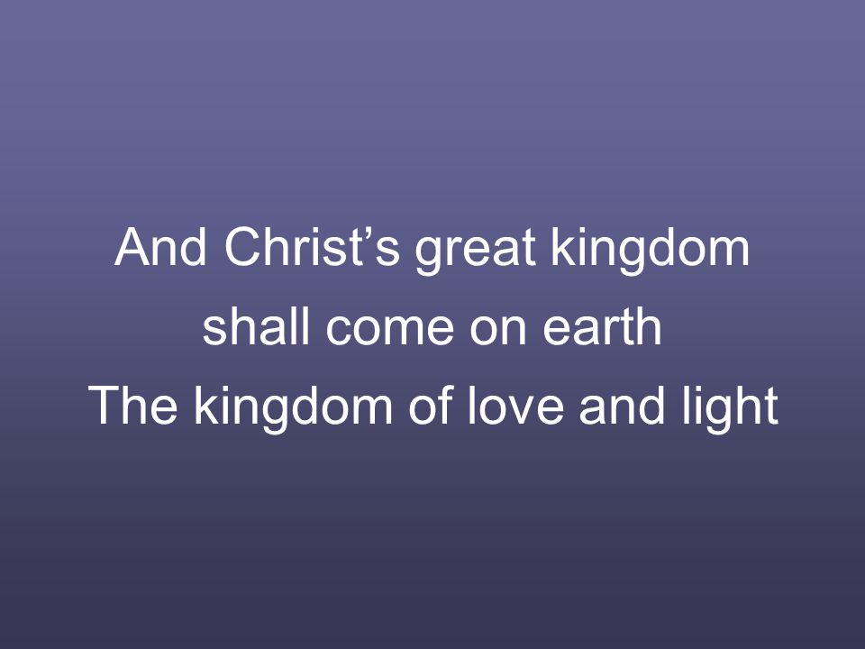 And Christ’s great kingdom shall come on earth The kingdom of love and light