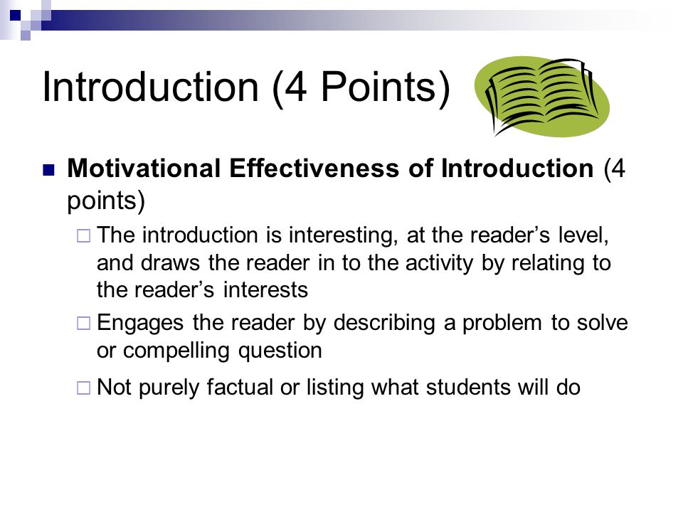 Introduction (4 Points) Motivational Effectiveness of Introduction (4 points)  The introduction is interesting, at the reader’s level, and draws the reader in to the activity by relating to the reader’s interests  Engages the reader by describing a problem to solve or compelling question  Not purely factual or listing what students will do