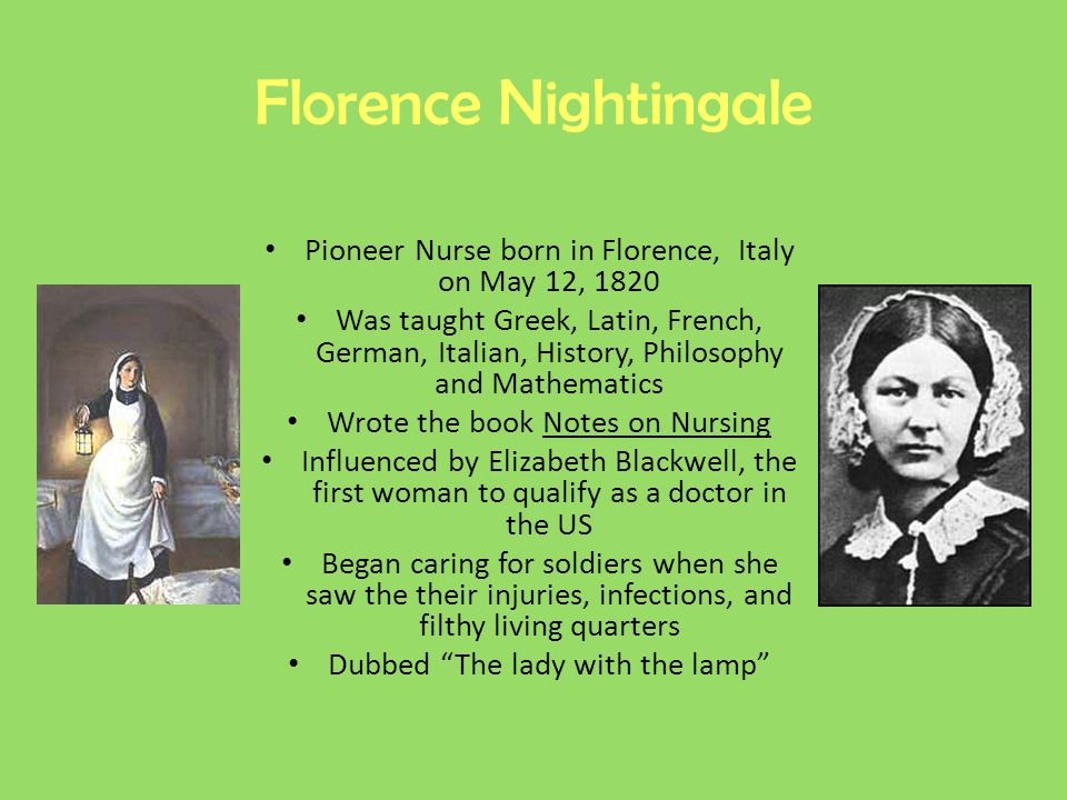 Florence Nightingale Pioneer Nurse born in Florence, Italy on May 12, 1820 Was taught Greek, Latin, French, German, Italian, History, Philosophy and Mathematics Wrote the book Notes on Nursing Influenced by Elizabeth Blackwell, the first woman to qualify as a doctor in the US Began caring for soldiers when she saw the their injuries, infections, and filthy living quarters Dubbed The lady with the lamp